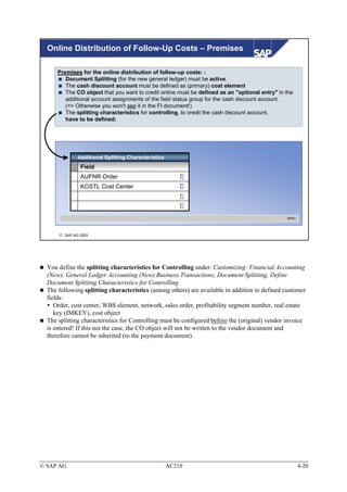 Online Distribution of Follow-Up Costs – Premises

      Premises for the online distribution of follow-up costs: :
         Document Splitting (for the new general ledger) must be active.
         The cash discount account must be defined as (primary) cost element
         The CO object that you want to credit online must be defined as an "optional entry" in the
         additional account assignments of the field status group for the cash discount account.
         (=> Otherwise you won't see it in the FI document!)
         The splitting characteristics for controlling, to credit the cash discount account,
         have to be defined:




              Additional Splitting Characteristics
               Field
               AUFNR Order
               KOSTL Cost Center




                                                                                                SPRO




       SAP AG 2003




  You define the splitting characteristics for Controlling under: Customizing: Financial Accounting
  (New), General Ledger Accounting (New) Business Transactions, Document Splitting, Define
  Document Splitting Characteristics for Controlling
  The following splitting characteristics (among others) are available in addition to defined customer
  fields:
     Order, cost center, WBS element, network, sales order, profitability segment number, real estate
     key (IMKEY), cost object
  The splitting characteristics for Controlling must be configured before the (original) vendor invoice
  is entered! If this not the case, the CO object will not be written to the vendor document and
  therefore cannot be inherited (to the payment document).




© SAP AG                                             AC210                                             4-20
 