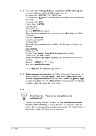 4-1-2 Now try to enter an integrated asset acquisition with the following data –
                 you can try, but you will not be able to quite yet – ☺:
                 Document Date: 01/07/TY (TY = This Year)
                 Document Type: KN (Net document type with automatic deduction of cash
                 discount)
                 Company Code: AA##
                 Posting Date: 01/07/TY
                 First line item:
                 Posting key: 31
                 Account: 210## (Your vendor)
                 If any warning messages appear prompting you to adjust dates, click Enter
                 to confirm
                 Amount: € 116,000.00
                 Calculate tax flag: Set
                 Tax Code: VN
                 If any warning messages appear regarding cash discounts, click Enter to
                 confirm
                 Next line item:
                 Posting key: 70
                 Account: Asset number from the first exercise in this section
                 Transaction Type: 100 => Enter
                 If any warning messages appear regarding cash discounts, click Enter to
                 confirm
                 Amount: 116,000.00 or “*” => Enter
                 Now try to save the document.

                   4-1-2-1Why does an error message appear?

           4-1-3 Define account assignment type APC Values Posting in Customizing (for
                 Asset Accounting) for your Company Code AA##, Depreciation Area 01,
                 Account Assignment Object Cost Center and Account Assignment Type
                 Stock Posting. Enter “*” in the Transaction Type column and don’t forget
                 to set the Assign checkbox. Save your entries.


           4-1-4


                         Control exercise – Please do not change the system
                         configuration!

                   Stay in Customizing and check whether the cash discount activated for
                   fixed assets in customizing is already defined. This is the case when the
                   table in the corresponding transaction contains an entry for “Asset”. If this is
                   not the case, please notify your course instructor.




© SAP AG                                      AC210                                            4-34
 