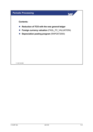 Periodic Processing


           Contents:

               Reduction of TCO with the new general ledger
               Foreign currency valuation (FAGL_FC_VALUATION)
               Depreciation posting program (RAPOST2000)




      SAP AG 2003




© SAP AG                             AC210                      5-2
 