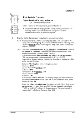 Exercises

                   Unit: Periodic Processing
                   Topic: Foreign Currency Valuation
                           (of Customer Receivables)
                   At the conclusion of these exercises, you will be able to
                   • Understand and start the program for foreign currency valuation. You
                     will only run the local valuation in this unit; you will add an
                     international valuation in the following unit.


   5-1     Exercise for foreign currency valuation (of customer receivables)
           5-1-1 Create a customer 210## in your company code AA##. Choose Sold-To-
                 Party as the account group. You can use customer 1000 in company code
                 1000 as a template. Fill in all the required-entry fields for the address data
                 and save your data.
           5-1-2 Now enter a customer invoice in U.S. dollars for your customer 210##, in
                 the amount of $ 5,000.00. This means you are creating an invoice for a
                 (major) international customer in their currency.
                 Also assume that the $ exchange rate was 0.83333 on the posting date.
                 This corresponds to a € exchange rate of 1.20: 1/1.20 = 0.8333.
                 Accordingly, the euro is strong compared to the dollar, or alternatively: The
                 dollar is relatively weak.
                  Enter the following data in the posting transaction:
                  Customer: 210##
                  Invoice date: 07/07/previous year
                  Reference: 1##
                  Posting date: 07/17/previous year
                  Invoice amount: 5,000
                  Currency: USD
                  Calculate tax: Set the checkbox. To simplify things, you can still enter the
                  document without taxes (=> tax code A0). If you want to use taxes, please
                  choose tax code AN.
                  Enter the values and switch to the Local Currency tab. Check the (current)
                  exchange rate (=> taken from table TCURR) and change it manually to
                  “/1.20” or “0.83333”, in line with the assumptions. The entry is simple if
                  you use the F4 help for the Exchange Rate field.




© SAP AG                                    AC210                                           5-17
 