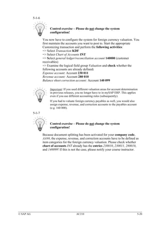 5-1-6


                        Control exercise – Please do not change the system
                        configuration!

                   You now have to configure the system for foreign currency valuation. You
                   first maintain the accounts you want to post to. Start the appropriate
                   Customizing transaction and perform the following activities:
                   => Select Transaction KDF
                   => Select Chart of Accounts INT
                   => Select general ledger/reconciliation account 140000 (customer
                   receivables)
                   => Examine the logical field group Valuation and check whether the
                   following accounts are already defined:
                   Expense account: Account 230 011
                   Revenue account: Account 280 010
                   Balance sheet correction account: Account 140 099

                        Important: If you used different valuation areas for account determination
                        in previous releases, you no longer have to in mySAP ERP. This applies
                        even if you use different accounting rules (subsequently).
                        If you had to valuate foreign currency payables as well, you would also
                        assign expense, revenue, and correction accounts to the payables account
                        (e.g. 160 000).
           5-1-7


                        Control exercise – Please do not change the system
                        configuration!

                   Because document splitting has been activated for your company code,
                   AA##, the expense, revenue, and correction accounts have to be defined as
                   item categories for the foreign currency valuation. Please check whether
                   chart of accounts INT already has the entries 230010, 230011, 280010,
                   and 140099! If this is not the case, please notify your course instructor.




© SAP AG                                      AC210                                                5-20
 