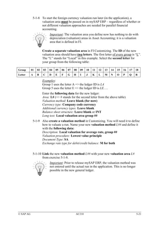 5-1-8 To start the foreign currency valuation run later (in the application), a
                  valuation area must be passed on in mySAP ERP – regardless of whether or
                  not different valuation approaches are needed for parallel financial
                  accounting.
                          Important: The valuation area you define now has nothing to do with
                          depreciation (valuation) areas in Asset Accounting; it is a valuation
                          area that is defined in FI.

                     Create a separate valuation area in FI Customizing. The ID of the new
                     valuation area should have two letters. The first letter of every group is “L”.
                     The “L” stands for “Local” in this example. Select the second letter for
                     your group from the following table:

Group      01   02   03   04   05   06   07   08   09   10   11   12   13   14   15   16   17   18
Letter     A    B    C    D    E    F    G    H    I    J    K    L    M    N    O    P    Q    R

                     Examples:
                     Group 1 uses the letter A => the ledger ID is LA
                     Group 5 uses the letter E => the ledger ID is LE….
                     Enter the following data for the new ledger:
                     Area: L# (=> # stands for the second letter from the above table)
                     Valuation method: Leave blank (for now)
                     Currency type: Company code currency
                     Additional currency types: Leave blank
                     Balance sheet structure: Leave blank or INT
                     Long text: Local valuation area group ##
            5-1-9 Also create a valuation method in Customizing. You will need it to define
                  how to valuate a run. Name your new valuation method L## and define it
                  with the following data:
                  Description: Local valuation for average rate, group ##
                  Valuation procedure: Lowest value principle
                  Document Type: SA
                  Exchange rate type for debit/credit balance: M for both


            5-1-10 Link the new valuation method L## with your new valuation area L#
                   from exercise 5-1-8.
                          Important: Prior to release mySAP ERP, the valuation method was
                          not entered until the actual run in the application. This is no longer
                          possible in the new general ledger.




© SAP AG                                       AC210                                               5-21
 