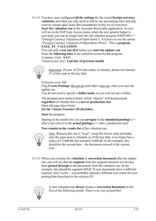 5-1-11 You have now configured all the settings for the actual foreign currency
                  valuation, provided you only need to follow one accounting rules and only
                  want to valuate open items (the assumptions in this set of exercises).
                  Start the valuation run in the Accounts Receivable application. As you
                  will see in the SAP Easy Access menu, when the new general ledger is
                  activated, you can no longer start the old valuation program SAPF100 (=>
                  “Foreign Currency Valuation of Open Items”). You have to use the option
                  “Foreign Currency Valuation of Open Items (New)”. This is program
                  FAGL_FC_VALUATION.
                  You can start a test run first before you start the update run.
                  Enter the following data in the selection screen for the program:
                  Company Code: AA##
                  Valuation key date: Last day of previous month

                        Important: If your AC210 takes place in January, please use January
                        31 of this year as the key date.

                  Valuation area: L#
                  Flag Create Postings: Do not set until after a test run, when you start the
                  update run.
                  You do not need to specify a folder name, as you will not use a folder.
                  The program now needs to know which “objects” will be processed,
                  regardless of whether this is a test or production run.
                  Open tab page Open Items:
                  Set the Valuate Customer OI checkbox.
                  Start the program.
                  Starting in the results list, you can navigate to the simulated postings (=>
                  after a test run) or to the actual postings (=> after a production run)!
                  Now remain in the results list of the valuation run.
                        Note: Because this run is “local”, using the lowest value principle,
                        only the open item is valuated; as of the key date, it no longer has a
                        value of € 5,000.00, but instead € 4,000.00. In the example, this
                        should be the second item – the document entered in the current
                        year.


           5-1-12 When you examine the valuation or correction document after the update
                  run, you will see that the segment from the original customer invoice has
                  been passed through to the documents from the valuation run. In the
                  example, this should be segment SEGB. If your documents have a different
                  segment, don’t worry – you probably entered a different cost center for your
                  posting than described in the exercise ☺!


                        A new valuation run always creates a correction document on the
                        first of the following month. There is no way around this!




© SAP AG                                     AC210                                               5-22
 