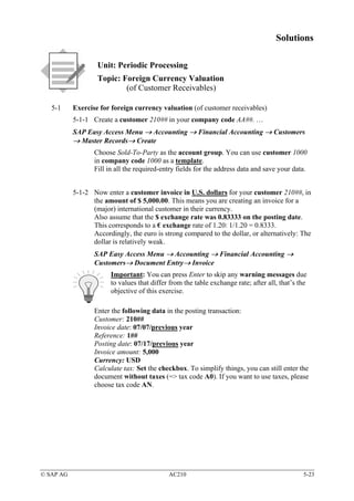 Solutions

                   Unit: Periodic Processing
                   Topic: Foreign Currency Valuation
                           (of Customer Receivables)

   5-1     Exercise for foreign currency valuation (of customer receivables)
           5-1-1 Create a customer 210## in your company code AA##. …
           SAP Easy Access Menu → Accounting → Financial Accounting → Customers
           → Master Records→ Create
                  Choose Sold-To-Party as the account group. You can use customer 1000
                  in company code 1000 as a template.
                  Fill in all the required-entry fields for the address data and save your data.


           5-1-2 Now enter a customer invoice in U.S. dollars for your customer 210##, in
                 the amount of $ 5,000.00. This means you are creating an invoice for a
                 (major) international customer in their currency.
                 Also assume that the $ exchange rate was 0.83333 on the posting date.
                 This corresponds to a € exchange rate of 1.20: 1/1.20 = 0.8333.
                 Accordingly, the euro is strong compared to the dollar, or alternatively: The
                 dollar is relatively weak.
                  SAP Easy Access Menu → Accounting → Financial Accounting →
                  Customers→ Document Entry→ Invoice
                        Important: You can press Enter to skip any warning messages due
                        to values that differ from the table exchange rate; after all, that’s the
                        objective of this exercise.

                  Enter the following data in the posting transaction:
                  Customer: 210##
                  Invoice date: 07/07/previous year
                  Reference: 1##
                  Posting date: 07/17/previous year
                  Invoice amount: 5,000
                  Currency: USD
                  Calculate tax: Set the checkbox. To simplify things, you can still enter the
                  document without taxes (=> tax code A0). If you want to use taxes, please
                  choose tax code AN.




© SAP AG                                     AC210                                             5-23
 