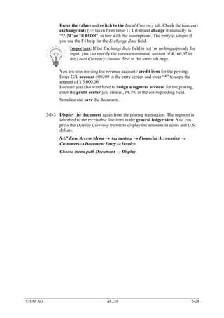 Enter the values and switch to the Local Currency tab. Check the (current)
                  exchange rate (=> taken from table TCURR) and change it manually to
                  “/1.20” or “0.83333”, in line with the assumptions. The entry is simple if
                  you use the F4 help for the Exchange Rate field.
                       Important: If the Exchange Rate field is not (or no longer) ready for
                       input, you can specify the euro-denominated amount of 4,166.67 in
                       the Local Currency Amount field in the same tab page.

                  You are now missing the revenue account / credit item for the posting:
                  Enter G/L account 800200 in the entry screen and enter “*” to copy the
                  amount of $ 5,000.00.
                  Because you also want/have to assign a segment account for the posting,
                  enter the profit center you created, PC##, in the corresponding field.
                  Simulate and save the document.


           5-1-3 Display the document again from the posting transaction. The segment is
                 inherited to the receivable line item in the general ledger view. You can
                 press the Display Currency button to display the amounts in euros and U.S.
                 dollars.
                  SAP Easy Access Menu → Accounting → Financial Accounting →
                  Customers→ Document Entry→ Invoice
                  Choose menu path Document → Display




© SAP AG                                   AC210                                          5-24
 