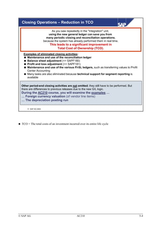 Closing Operations – Reduction in TCO

                            As you saw repeatedly in the "Integration" unit,
                          using the new general ledger can save you from
                        many periodic closing and reconciliation operations,
                      because the system has already performed them in real time.
                           This leads to a significant improvement in
                                 Total Cost of Ownership (TCO).
   Examples of eliminated closing activities:
     Maintenance and use of the reconciliation ledger
     Balance sheet adjustment (=> SAPF180)
     Profit and loss adjustment (=> SAPF181)
     Maintenance and use of the various FI-SL ledgers, such as transferring values to Profit
     Center Accounting
     Many tasks are also eliminated because technical support for segment reporting is
     available


 Other period-end closing activities are not omitted; they still have to be performed. But
 there are differences to previous releases due to the new G/L logic.
 During the AC210 course, you will examine the examples …
 … Foreign currency valuation (of vendor line items)
 … The depreciation posting run

       SAP AG 2003




  TCO = The total costs of an investment incurred over its entire life cycle




© SAP AG                                         AC210                                         5-4
 