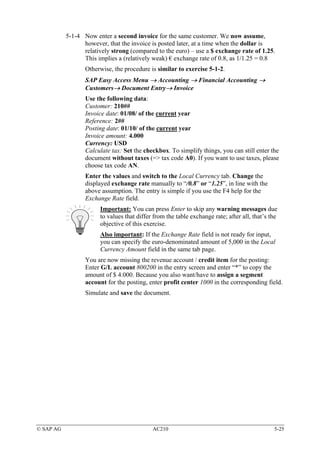 5-1-4 Now enter a second invoice for the same customer. We now assume,
                 however, that the invoice is posted later, at a time when the dollar is
                 relatively strong (compared to the euro) – use a $ exchange rate of 1.25.
                 This implies a (relatively weak) € exchange rate of 0.8, as 1/1.25 = 0.8
                  Otherwise, the procedure is similar to exercise 5-1-2.
                  SAP Easy Access Menu → Accounting → Financial Accounting →
                  Customers→ Document Entry→ Invoice
                  Use the following data:
                  Customer: 210##
                  Invoice date: 01/08/ of the current year
                  Reference: 2##
                  Posting date: 01/10/ of the current year
                  Invoice amount: 4.000
                  Currency: USD
                  Calculate tax: Set the checkbox. To simplify things, you can still enter the
                  document without taxes (=> tax code A0). If you want to use taxes, please
                  choose tax code AN.
                  Enter the values and switch to the Local Currency tab. Change the
                  displayed exchange rate manually to “/0.8” or “1.25”, in line with the
                  above assumption. The entry is simple if you use the F4 help for the
                  Exchange Rate field.
                       Important: You can press Enter to skip any warning messages due
                       to values that differ from the table exchange rate; after all, that’s the
                       objective of this exercise.
                       Also important: If the Exchange Rate field is not ready for input,
                       you can specify the euro-denominated amount of 5,000 in the Local
                       Currency Amount field in the same tab page.
                  You are now missing the revenue account / credit item for the posting:
                  Enter G/L account 800200 in the entry screen and enter “*” to copy the
                  amount of $ 4.000. Because you also want/have to assign a segment
                  account for the posting, enter profit center 1000 in the corresponding field.
                  Simulate and save the document.




© SAP AG                                    AC210                                             5-25
 