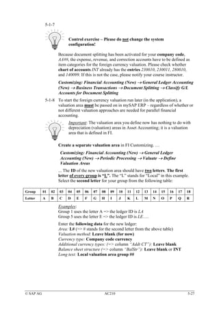5-1-7


                          Control exercise – Please do not change the system
                          configuration!

                     Because document splitting has been activated for your company code,
                     AA##, the expense, revenue, and correction accounts have to be defined as
                     item categories for the foreign currency valuation. Please check whether
                     chart of accounts INT already has the entries 230010, 230011, 280010,
                     and 140099. If this is not the case, please notify your course instructor.
                     Customizing: Financial Accounting (New) → General Ledger Accounting
                     (New) → Business Transactions → Document Splitting → Classify G/L
                     Accounts for Document Splitting
            5-1-8 To start the foreign currency valuation run later (in the application), a
                  valuation area must be passed on in mySAP ERP – regardless of whether or
                  not different valuation approaches are needed for parallel financial
                  accounting.
                          Important: The valuation area you define now has nothing to do with
                          depreciation (valuation) areas in Asset Accounting; it is a valuation
                          area that is defined in FI.

                     Create a separate valuation area in FI Customizing. …
                      Customizing: Financial Accounting (New) → General Ledger
                      Accounting (New) → Periodic Processing → Valuate → Define
                      Valuation Areas
                     ... The ID of the new valuation area should have two letters. The first
                     letter of every group is “L”. The “L” stands for “Local” in this example.
                     Select the second letter for your group from the following table:

Group      01   02   03   04   05   06   07   08   09   10   11   12   13   14   15   16   17   18
Letter     A    B    C    D    E    F    G    H    I    J    K    L    M    N    O    P    Q    R

                     Examples:
                     Group 1 uses the letter A => the ledger ID is LA
                     Group 5 uses the letter E => the ledger ID is LE….
                     Enter the following data for the new ledger:
                     Area: L# (=> # stands for the second letter from the above table)
                     Valuation method: Leave blank (for now)
                     Currency type: Company code currency
                     Additional currency types: (=> column “Addt CT”): Leave blank
                     Balance sheet structure (=> column “BalStr”): Leave blank or INT
                     Long text: Local valuation area group ##




© SAP AG                                       AC210                                            5-27
 
