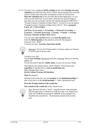 5-1-11 You have now configured all the settings for the actual foreign currency
                  valuation, provided you only need to follow one accounting rules and only
                  want to valuate open items (the assumptions in this set of exercises).
                  Start the valuation run in the Accounts Receivable application. As you
                  will see in the SAP Easy Access menu, when the new general ledger is
                  activated, you can no longer start the old valuation program SAPF100 (=>
                  “Foreign Currency Valuation of Open Items”). You have to use the option
                  “Foreign Currency Valuation of Open Items (New)”. This is program
                  FAGL_FC_VALUATION.
                  SAP Easy Access menu → Accounting → Financial Accounting →
                  Customers → Periodic Processing → Closing → Valuate → Foreign
                  Currency Valuation of Open Items (New)
                  You can start a test run first before you start the update run.
                  Enter the following data in the selection screen for the program:
                  Company Code: AA##
                  Valuation key date: Last day of previous month

                       Important: If your AC210 takes place in January, please use January
                       31 of this year as the key date.

                  Valuation area: L#
                  Flag Create Postings: Do not set until after a test run, when you start the
                  update run.
                  You do not need to specify a folder name, as you will not use a folder.
                  The program now needs to know which “objects” will be processed,
                  regardless of whether this is a test or production run.
                  Open tab page Open Items:
                  Set the Valuate Customer OI checkbox.
                  Start the program.
                  Starting in the results list, you can navigate to the simulated postings (=>
                  after a test run) or to the actual postings (=> after a production run)!
                  Press the Postings button in the results list.
                  Now remain in the results list of the valuation run.
                       Note: Because this run is “local”, using the lowest value principle,
                       only the open item is valuated; as of the key date, it no longer has a
                       value of € 5,000.00, but instead € 4,000.00. In the example, this
                       should be the second item – the document entered in the current
                       year.




© SAP AG                                    AC210                                               5-29
 
