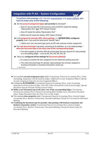 Integration with FI-AA – System Configuration
     To perform AA postings with intended segmentation and active splitting, you
     have to make sure of the following:
      Are the account assignment types set correctly for all areas?
         ⇒ Area 01 (as you learned in the previous units of AC210) needs the settings
           "Depreciation Run" and “APC Values Posting"
         ⇒ Area 30 needs the setting "Depreciation Run"
         ⇒ Delta area 60 needs the setting “APC Values Posting"
     Is the program for periodic APC value postings (=> RAPERP2000) configured
     properly, even if you post the documents "directly" later?
         ⇒ Define your own document type (such as AP) with external number assignment
     The new document type only posts, according to its definition, to a non leading ledger –
     allow the document type in the entry view of the corresponding ledger.
         ⇒ The same applies to all other (AA) document types that are required for sole postings
           to a non-leading ledger – such as AA, AN, DR, KR, KN, AF
      Have you configured all the settings for document splitting?
         ⇒ It is easy to overlook the item categories for the retirement posting accounts
         ⇒ The (new) document type for periodic value postings has not been assigned a
           business transaction or business transaction variant yet.
       SAP AG 2003




  You maintain account assignment types under: Customizing, Financial Accounting (New), Asset
  Accounting, Integration with the General Ledger, Additional Account Assignment Objects, Specify
  Account Assignment Types for Account Assignment Objects
  Configuring RAPERB2000: Customizing Financial Accounting (New), Asset Accounting,
  Integration with the General Ledger, Post APC Values Periodically to the General Ledger, Specify
  Document Type for Periodic Posting of Asset Values
  Define a new document type in the entry view of the corresponding ledger: Customizing:
  Financial Accounting (New), Financial Accounting Basic Settings (new), Document, Document
  Types, Define Document Types for Entry View in One Ledger
  You maintain item categories under: Customizing Financial Accounting (New), General Ledger
  Accounting (New), Business Transactions, Document Splitting, Classify G/L Accounts for Document
  Splitting
  Combining the document type for periodic value postings with business transaction and
  business transaction variant: Customizing Financial Accounting (New), General Ledger
  Accounting (New), Business Transactions, Document Splitting, Classify Document Types for
  Document Splitting




© SAP AG                                       AC210                                               6-21
 