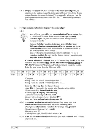 6-1-5 Display the document. You should now be able to call ledger N#, in
                  addition to the leading ledger 0L, in the general ledger view. What do you
                  notice about the document in ledger N#, for example, when you view the
                  posting documents or (on the other side) the CO account assignment (=>
                  cost center)?



    6-2     Foreign currency valuation using more than one ledger
            6-2-1
                          You will now enter different amounts in the different ledger, due
                          to valuation differences. To do so, use the foreign currency
                          valuation again for your two open customer items (from the
                          exercise in unit 5).
                          Because the ledger solution in the new general ledger posts
                          different valuation accounts to the different ledgers, but to the
                          same accounts, the account determination as you maintained it in
                          the exercise in unit 5 will suffice.
                          You now have to create (another) valuation area (in FI) and a
                          valuation method. To carry out the foreign currency valuation, you
                          also need accounting rules.
                     Create an additional valuation area in FI Customizing. The ID of the new
                     valuation area should have two letters. The first letter of every group is
                     “I”. The “I” stands for “International” in this example. Select the second
                     letter for your group from the following table:

Group      01   02   03   04   05   06   07   08   09   10   11   12   13   14   15   16   17   18
Letter     Z    B    C    D    E    F    G    H    I    J    K    L    M    N    O    P    Q    R

                     Examples:
                     Group 1 uses the letter Z => the ledger ID is IZ
                     Group 5 uses the letter E => the ledger ID is IE ….
                     Enter the following data for the new ledger:
                     Area: I# (=> # stands for the second letter from the above table)
                     Valuation method: Leave blank (for now)
                     Currency type: Company code currency
                     Additional currency types: Leave blank
                     Balance sheet structure: Leave blank or INT
                     Long text: International valuation area gr. ##
            6-2-2 Also create a valuation method in Customizing. Name your new
                  valuation method I## and define it with the following data:
                  Description: International valuation for average rate, group ##
                  Valuation procedure: Always valuate
                  Document type: SA
                  Exchange rate type for debit/credit balance: M
            6-2-3 Link the new valuation method I## with your new valuation area I# from
                  exercise 6-2-1.



© SAP AG                                       AC210                                            6-26
 