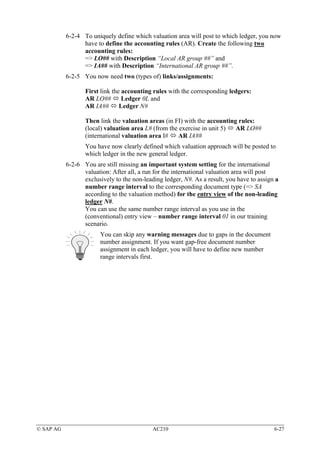 6-2-4 To uniquely define which valuation area will post to which ledger, you now
                 have to define the accounting rules (AR). Create the following two
                 accounting rules:
                 => LO## with Description “Local AR group ##” and
                 => IA## with Description “International AR group ##”.
           6-2-5 You now need two (types of) links/assignments:

                  First link the accounting rules with the corresponding ledgers:
                  AR LO##        Ledger 0L and
                  AR IA##       Ledger N#

                  Then link the valuation areas (in FI) with the accounting rules:
                  (local) valuation area L# (from the exercise in unit 5)  AR LO##
                  (international valuation area I#   AR IA##
                  You have now clearly defined which valuation approach will be posted to
                  which ledger in the new general ledger.
           6-2-6 You are still missing an important system setting for the international
                 valuation: After all, a run for the international valuation area will post
                 exclusively to the non-leading ledger, N#. As a result, you have to assign a
                 number range interval to the corresponding document type (=> SA
                 according to the valuation method) for the entry view of the non-leading
                 ledger N#.
                 You can use the same number range interval as you use in the
                 (conventional) entry view – number range interval 01 in our training
                 scenario.
                        You can skip any warning messages due to gaps in the document
                        number assignment. If you want gap-free document number
                        assignment in each ledger, you will have to define new number
                        range intervals first.




© SAP AG                                    AC210                                          6-27
 