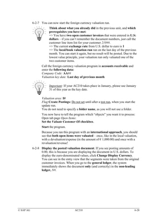 6-2-7 You can now start the foreign currency valuation run.
                       Think about what you already did in the previous unit, and which
                       prerequisites you have met:
                       => You have two open customer invoices that were entered in U.S:
                       dollars – if you can’t remember the document numbers, just call the
                       customer line item list for your customer 210##.
                       => The current exchange rate from U.S. dollar to euro is 1
                       => The local/book valuation run ran on the last day of the previous
                       month. You can start it again, but no result will be posted. Due to the
                       lowest value principle, your valuation run only valuated one of the
                       two customer items.
                  Call the foreign currency valuation program in accounts receivable and
                  enter the following data:
                  Company Code: AA##
                  Valuation key date: Last day of previous month

                       Important: If your AC210 takes place in January, please use January
                       31 of this year as the key date.

                  Valuation area: I#
                  Flag Create Postings: Do not set until after a test run, when you start the
                  update run.
                  You do not need to specify a folder name, as you will not use a folder.
                  You now have to tell the program which “objects” you want it to process:
                  Open tab page Open Items:
                  Set the Valuate Customer OI checkbox.
                  Start the program.
                  Because you ran this program with an international approach, you should
                  see that both open items were valuated – once, like in the local valuation,
                  with a devaluation/expense (in the amount of € 1,000.00) and once with a
                  revaluation/revenue!
           6-2-8 Display the posted valuation document. If you see posting amounts of
                 0.00, this is because you are displaying the document in U.S. dollars. To
                 display the euro-denominated values, click Change Display Currency.
                 You can see in the entry view that the segments were taken from the original
                 customer invoices. When you go to the general ledger, the system
                 immediately shows the document only (and correctly) in the non-leading
                 ledger, N#.




© SAP AG                                    AC210                                           6-28
 