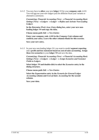 6-1-2 You now have to allow your new ledger N# for your company code AA##.
                 You will not use your new ledger (yet) for different fiscal year variants or
                 alternative currencies.
                  Customizing: Financial Accounting (New) → Financial Accounting Basic
                  Settings (New) → Ledgers → Ledger → Define and Activate Non-Leading
                  Ledgers
                  In the Determine Work Area: Entry dialog box, enter your new non-
                  leading ledger N# and copy the data.
                  Choose menu path Edit → New Entries
                  Enter your company code AA## in the Company Code column and
                  confirm your entry. Leave the other columns blank for this exercise.
                  Save your new entry.


           6-1-3 In your new non-leading ledger N#, you want to model segment reporting
                 and a profit and loss statement based on cost-of-sales accounting. Assign
                 these two scenarios to your ledger N# and save the data.
                  Customizing: Financial Accounting (New) → Financial Accounting Basic
                  Settings (New) → Ledgers → Ledger → Assign Scenarios and Customer
                  Fields to Ledgers
                  Select ledger N# and double-click to select the Scenarios entry in the
                  dialog structure.
                  Choose menu path Edit → New Entries
                  Select the Segmentation entry in the Scenario for General Ledger
                  Accounting column and Cost-of-Sales Accounting for the second
                  column.
                  Save your data.




© SAP AG                                    AC210                                          6-30
 