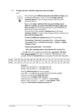 6-2     Foreign currency valuation using more than one ledger
            6-2-1
                          You will now enter different amounts in the different ledger, due
                          to valuation differences. To do so, use the foreign currency
                          valuation again for your two open customer items (from the
                          exercise in unit 5).
                          Because the ledger solution in the new general ledger posts
                          different valuation accounts to the different ledgers, but to the
                          same accounts, the account determination as you maintained it in
                          the exercise in unit 5 will suffice.
                          You now have create (another) valuation area (in FI) and a
                          valuation method. To carry out the foreign currency valuation, you
                          also need accounting rules.
                           Create an additional valuation area in FI Customizing. …
                           Customizing: Financial Accounting (New) → General Ledger
                           Accounting (New) → Periodic Processing → Valuate → Define
                           Valuation Areas
                           Choose menu path Edit → New Entries
                              Enter the remaining data as described in the exercise text.
                     ... The ID of the new valuation area should have two letters. The first
                     letter of every group is “I”. The “I” stands for “International” in this
                     example. Select the second letter for your group from the following table:

Group      01   02   03   04    05   06   07   08   09   10   11   12   13   14   15   16   17   18
Letter     Z    B    C    D     E    F    G    H    I    J    K    L    M    N    O    P    Q    R

                     Examples:
                     Group 1 uses the letter Z => the ledger ID is IZ
                     Group 5 uses the letter E => the ledger ID is IE ….
                     Enter the following data for the new ledger:
                     Area: I# (=> # stands for the second letter from the above table)
                     Valuation method: Leave blank (for now)
                     Currency type: Company code currency
                     Additional currency types: (=> “Addt CT”): Leave blank
                     Balance sheet structure (=>”BalStr”): Leave blank or INT
                     Long text: International valuation area gr. ##




© SAP AG                                        AC210                                            6-32
 