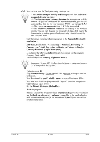 6-2-7 You can now start the foreign currency valuation run.
                       Think about what you already did in the previous unit, and which
                       prerequisites you have met:
                       => You have two open customer invoices that were entered in U.S:
                       dollars – if you can’t remember the document numbers, just call the
                       customer line item list for your customer 210## – see exercise 5-1-5!
                       => The current exchange rate from U.S. dollar to euro is 1
                       => The local/book valuation run ran on the last day of the previous
                       month. You can start it again, but no result will be posted. Due to the
                       lowest value principle, your valuation run only valuated one of the
                       two customer items.
                  Call the foreign currency valuation program in the Accounts Receivable
                  application...
                  SAP Easy Access menu → Accounting → Financial Accounting →
                  Customers → Periodic Processing → Closing → Valuate → Foreign
                  Currency Valuation of Open Items (New)
                  ... and enter the following data in the selection screen for the program:
                  Company Code: AA##
                  Valuation key date: Last day of previous month

                       Important: If your AC210 takes place in January, please use January
                       31 of this year as the key date.

                  Valuation area: I#
                  Flag Create Postings: Do not set until after a test run, when you start the
                  update run.
                  You do not need to specify a folder name, as you will not use a folder.
                  You now have to tell the program which “objects” you want it to process:
                  Open tab page Open Items:
                  Set the Valuate Customer OI checkbox.
                  Start the program.
                  Because you ran this program with an international approach, you should
                  see that both open items were valuated – once, like in the local valuation,
                  with a devaluation/expense (in the amount of € 1,000.00) and once with a
                  revaluation/revenue!




© SAP AG                                    AC210                                             6-35
 
