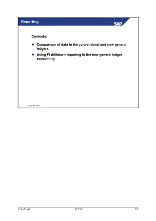 Reporting


           Contents:

               Comparison of data in the conventional and new general
               ledgers
               Using FI drilldown reporting in the new general ledger
               accounting




      SAP AG 2003




© SAP AG                              AC210                             7-2
 