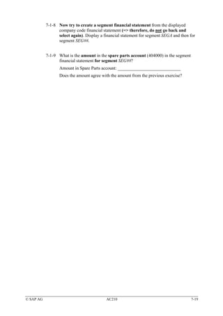 7-1-8 Now try to create a segment financial statement from the displayed
                 company code financial statement (=> therefore, do not go back and
                 select again). Display a financial statement for segment SEGA and then for
                 segment SEG##.


           7-1-9 What is the amount in the spare parts account (404000) in the segment
                 financial statement for segment SEG##?
                  Amount in Spare Parts account: ____________________________
                  Does the amount agree with the amount from the previous exercise?




© SAP AG                                   AC210                                         7-19
 