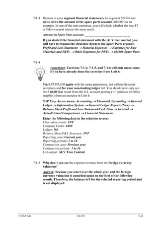 7-1-3 Remain in your segment financial statements for segment SEG## and
                 write down the amount of the spare parts account (404000) as an
                 example. In one of the next exercises, you will check whether the new FI
                 drilldown report returns the same result.
                   Amount in Spare Parts account: ____________________________
                   If you started the financial statement with the ALV tree control, you
                   will have to expand the structure down to the Spare Parts account:
                   Profit and Loss Statement → Material Expenses → Expenses for Raw
                   Materials and PRTs → Other Expenses for PRTs → 404000 Spare Parts


           7-1-4
                        Important: Exercises 7-1-4, 7-1-5, and 7-1-6 will only make sense
                        if you have already done the exercises from Unit 6.


                   Start RFBILA00 again with the same parameters, but without dynamic
                   selections and for your non-leading ledger N#. You should now only see
                   the € 60.00 that result from the G/L account posting (=> purchase of office
                   supplies) from an exercise in Unit 6.
                   SAP Easy Access menu: Accounting → Financial Accounting → General
                   Ledger → Information System → General Ledger Reports (New) →
                   Balance Sheet/Profit and Loss Statement/Cash Flow → General →
                   Actual/Actual Comparisons → Financial Statements
                   Enter the following data in the selection screen:
                   Chart of accounts: INT
                   Company Code: AA##
                   Ledger: N#
                   Balance Sheet/P&L Structure: INT
                   Reporting year: Current year
                   Reporting periods: 1 to 16
                   Comparison year: Previous year
                   Comparison periods: 1 to 16
                   List output: ALV Tree Control


           7-1-5 Why don’t you see the expense/revenue from the foreign currency
                 valuation?
                   Answer: Because you select over the whole year and the foreign
                   currency valuation is cancelled again on the first of the following
                   month. Therefore, the balance is 0 for the selected reporting period and
                   is not displayed.




© SAP AG                                     AC210                                          7-22
 