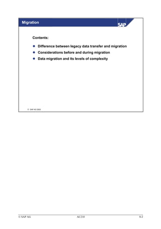 Migration


           Contents:

               Difference between legacy data transfer and migration
               Considerations before and during migration
               Data migration and its levels of complexity




      SAP AG 2003




© SAP AG                              AC210                            8-2
 