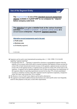 Use of the Segment Entity


       The Segment field is one of the standard account assignment
       objects available in mySAP ERP to run analyses for "objects"
       below company code level.



       The objective is to give a detailed look at the various business
       activities (=> markets or products – in general: activity areas) at a
       (broad-based) enterprise – Keyword: segment reporting


       Alternative account assignments used in the past:
           Profit center
           Business area
           (Profitability segment)



       SAP AG 2003




  Segments can be used to meet international accounting rules (=> IAS / IFRS / U.S. GAAP)
  regarding "segment reporting".
    Excerpt from IAS 14: … reporting is required for a business or geographical segment when the
    majority of its revenues stems from sales to external customers and segment revenues account for
    at least 10% of total internal and external revenues of all segments, segment income accounts for
    at least 10% of all segment income, or segment assets account for at least 10% of the assets of all
    segments. A segment can be reported separately even if it does not meet these size requirements. If
    the segments subject to reporting requirements account for less than 75% of total consolidated
    revenues or enterprise revenues, then other segments must be reported on separately, irrespective
    of the 10% limit, until at least this 75% is reached. …
  The Business Area or Profit Center objects can be used as alternatives.
  The segment is provided in addition because the business area and/or profit center were frequently
  used for other purposes in the past, to meet other requirements.




© SAP AG                                        AC210                                              2-14
 