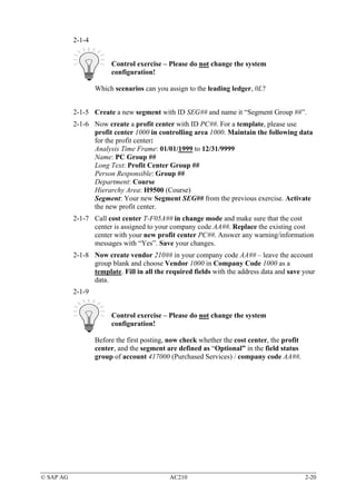 2-1-4


                        Control exercise – Please do not change the system
                        configuration!

                   Which scenarios can you assign to the leading ledger, 0L?


           2-1-5 Create a new segment with ID SEG## and name it “Segment Group ##”.
           2-1-6 Now create a profit center with ID PC##. For a template, please use
                 profit center 1000 in controlling area 1000. Maintain the following data
                 for the profit center:
                 Analysis Time Frame: 01/01/1999 to 12/31/9999
                 Name: PC Group ##
                 Long Text: Profit Center Group ##
                 Person Responsible: Group ##
                 Department: Course
                 Hierarchy Area: H9500 (Course)
                 Segment: Your new Segment SEG## from the previous exercise. Activate
                 the new profit center.
           2-1-7 Call cost center T-F05A## in change mode and make sure that the cost
                 center is assigned to your company code AA##. Replace the existing cost
                 center with your new profit center PC##. Answer any warning/information
                 messages with “Yes”. Save your changes.
           2-1-8 Now create vendor 210## in your company code AA## – leave the account
                 group blank and choose Vendor 1000 in Company Code 1000 as a
                 template. Fill in all the required fields with the address data and save your
                 data.
           2-1-9


                        Control exercise – Please do not change the system
                        configuration!

                   Before the first posting, now check whether the cost center, the profit
                   center, and the segment are defined as “Optional” in the field status
                   group of account 417000 (Purchased Services) / company code AA##.




© SAP AG                                    AC210                                            2-20
 