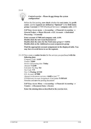 2-1-9


                        Control exercise – Please do not change the system
                        configuration!

                   Before the first posting, now check whether the cost center, the profit
                   center, and the segment are defined as “Optional” in the field status
                   group of account 417000 (Purchased Services) / company code AA##.
                   SAP Easy Access menu → Accounting → Financial Accounting →
                   General Ledger→ Master Records→ G/L Accounts → Individual
                   Processing → Centrally
                   Enter account 417000 and company code AA##.
                   Double-click the tab Create/bank/interest
                   Double-click the entry for the Field status group (=> G033)
                   Double-click on the Additional account assignments group
                   Find the appropriate account assignments in the displayed table. You
                   may have to scroll down to see the segment.


           2-1-10 Now create a vendor invoice for the services you purchased with the
                  following data:
                  Company Code: AA##
                  Vendor: 210##
                  Invoice and posting date: Today
                  Amount: € 4,640
                  Calculate Tax flag: Set
                  Tax Code: VN
                  Text: 1. Posting AC210
                  G/L Account: 417000
                  Amount in document currency: 4,640 or just “*”
                  CO-Relevant Account Assignment: Cost center T-F05A##
                  Simulate and save the posting document!
                   SAP Easy Access Menu → Accounting → Financial Accounting →
                   Vendors → Document Entry→ Invoice
                   Enter the missing data as described in the exercise text.




© SAP AG                                    AC210                                            2-26
 