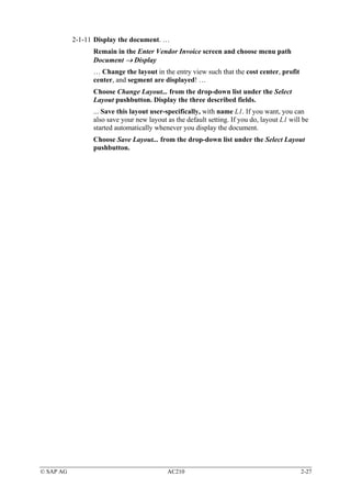 2-1-11 Display the document. …
                 Remain in the Enter Vendor Invoice screen and choose menu path
                 Document → Display
                 … Change the layout in the entry view such that the cost center, profit
                 center, and segment are displayed! …
                 Choose Change Layout... from the drop-down list under the Select
                 Layout pushbutton. Display the three described fields.
                 ... Save this layout user-specifically, with name L1. If you want, you can
                 also save your new layout as the default setting. If you do, layout L1 will be
                 started automatically whenever you display the document.
                 Choose Save Layout... from the drop-down list under the Select Layout
                 pushbutton.




© SAP AG                                   AC210                                            2-27
 