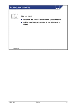 Introduction: Summary



                     You can now:

                       Describe the functions of the new general ledger
                       Briefly describe the benefits of the new general
                       ledger




      SAP AG 2003




© SAP AG                               AC210                              1-7
 