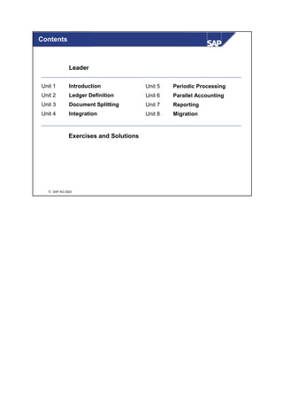 Contents



             Leader

Unit 1       Introduction              Unit 5   Periodic Processing
Unit 2       Ledger Definition         Unit 6   Parallel Accounting
Unit 3       Document Splitting        Unit 7   Reporting
Unit 4       Integration               Unit 8   Migration



             Exercises and Solutions




   SAP AG 2003
 