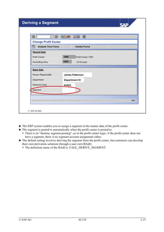 Deriving a Segment



           Change Profit Center
                Analysis Time Frame           Validity Period

           General Data

           Profit Center              1000     Profit Center 1000

           Controlling Area           1000     CO Europe


           Basic Data

           Person Responsible         James Patterson
           Department                 Department IV
           Hierarchy Area             H1023
           Segment



                                                                                           KE52




       SAP AG 2003




  The ERP system enables you to assign a segment in the master data of the profit center.
  The segment is posted to automatically when the profit center is posted to.
    There is no "dummy segment posting", as in the profit center logic; if the profit center does not
    have a segment, there is no segment account assignment either.
  The default setting involves deriving the segment from the profit center, but customers can develop
  their own derivation solutions through a user exit (BAdI).
    The definition name of the BAdI is: FAGL_DERIVE_SEGMENT.




© SAP AG                                         AC210                                             2-15
 