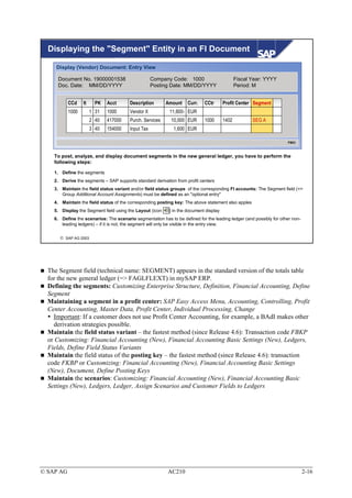 Displaying the "Segment" Entity in an FI Document

     Display (Vendor) Document: Entry View

     Document No. 19000001538                       Company Code: 1000                        Fiscal Year: YYYY
     Doc. Date: MM/DD/YYYY                          Posting Date: MM/DD/YYYY                  Period: M


           CCd    It     PK   Acct      Description       Amount    Curr.    CCtr      Profit Center Segment
           1000        1 31   1000      Vendor X            11,600- EUR
                       2 40   417000    Purch. Services     10,000 EUR       1000      1402          SEG A
                       3 40   154000    Input Tax             1,600 EUR

                                                                                                                     FB03



    To post, analyze, and display document segments in the new general ledger, you have to perform the
    following steps:

    1. Define the segments
    2. Derive the segments – SAP supports standard derivation from profit centers
    3. Maintain the field status variant and/or field status groups of the corresponding FI accounts: The Segment field (=>
       Group Additional Account Assignments) must be defined as an "optional entry"
    4. Maintain the field status of the corresponding posting key: The above statement also apples
    5. Display the Segment field using the Layout (icon    ) in the document display
    6. Define the scenarios: The scenario segmentation has to be defined for the leading ledger (and possibly for other non-
       leading ledgers) – if it is not, the segment will only be visible in the entry view.


       SAP AG 2003




  The Segment field (technical name: SEGMENT) appears in the standard version of the totals table
  for the new general ledger (=> FAGLFLEXT) in mySAP ERP.
  Defining the segments: Customizing Enterprise Structure, Definition, Financial Accounting, Define
  Segment
  Maintaining a segment in a profit center: SAP Easy Access Menu, Accounting, Controlling, Profit
  Center Accounting, Master Data, Profit Center, Individual Processing, Change
    Important: If a customer does not use Profit Center Accounting, for example, a BAdI makes other
    derivation strategies possible.
  Maintain the field status variant – the fastest method (since Release 4.6): Transaction code FBKP
  or Customizing: Financial Accounting (New), Financial Accounting Basic Settings (New), Ledgers,
  Fields, Define Field Status Variants
  Maintain the field status of the posting key – the fastest method (since Release 4.6): transaction
  code FKBP or Customizing: Financial Accounting (New), Financial Accounting Basic Settings
  (New), Document, Define Posting Keys
  Maintain the scenarios: Customizing: Financial Accounting (New), Financial Accounting Basic
  Settings (New), Ledgers, Ledger, Assign Scenarios and Customer Fields to Ledgers




© SAP AG                                                   AC210                                                               2-16
 