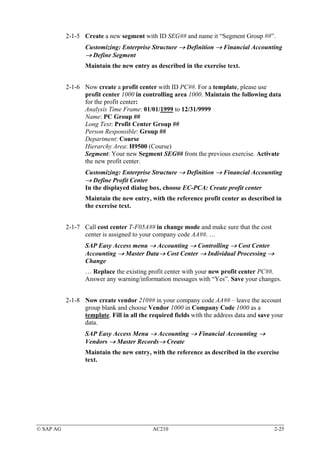 2-1-5 Create a new segment with ID SEG## and name it “Segment Group ##”.
                  Customizing: Enterprise Structure → Definition → Financial Accounting
                  → Define Segment
                  Maintain the new entry as described in the exercise text.


           2-1-6 Now create a profit center with ID PC##. For a template, please use
                 profit center 1000 in controlling area 1000. Maintain the following data
                 for the profit center:
                 Analysis Time Frame: 01/01/1999 to 12/31/9999
                 Name: PC Group ##
                 Long Text: Profit Center Group ##
                 Person Responsible: Group ##
                 Department: Course
                 Hierarchy Area: H9500 (Course)
                 Segment: Your new Segment SEG## from the previous exercise. Activate
                 the new profit center.
                  Customizing: Enterprise Structure → Definition → Financial Accounting
                  → Define Profit Center
                  In the displayed dialog box, choose EC-PCA: Create profit center
                  Maintain the new entry, with the reference profit center as described in
                  the exercise text.


           2-1-7 Call cost center T-F05A## in change mode and make sure that the cost
                 center is assigned to your company code AA##. …
                  SAP Easy Access menu → Accounting → Controlling → Cost Center
                  Accounting → Master Data→ Cost Center → Individual Processing →
                  Change
                  … Replace the existing profit center with your new profit center PC##.
                  Answer any warning/information messages with “Yes”. Save your changes.


           2-1-8 Now create vendor 210## in your company code AA## – leave the account
                 group blank and choose Vendor 1000 in Company Code 1000 as a
                 template. Fill in all the required fields with the address data and save your
                 data.
                  SAP Easy Access Menu → Accounting → Financial Accounting →
                  Vendors → Master Records→ Create
                  Maintain the new entry, with the reference as described in the exercise
                  text.




© SAP AG                                    AC210                                         2-25
 