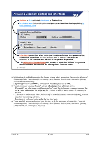 Activating Document Splitting and Inheritance

           Splitting is first activated client-wide in Customizing
           In a further step (in the dialog structure) you can activate/deactivating splitting in
           each company code


            Activate Document Splitting
                 Splitting
            Method                0000000012           Splitting: Like 0000000002 ….


            Level of Detail
                Inheritance
                Default Account Assignment           Constant

                                                                                          SPRO



           Inheritance means that when you create a customer invoice from a revenue line,
           for example, the entities (such as business area or segment) are projected
           (inherited) to the customer and tax lines in the general ledger view.
           The default account assignment can be used to replace all account assignments
           that could not be derived from the posting with a constant "value"
       SAP AG 2003




  Splitting is activated in Customizing for the new general ledger accounting: Customizing: Financial
  Accounting (New), General Ledger Accounting (New) Business Transactions, Document Splitting,
  Activate Document Splitting
    Splitting procedure 0000000012 is the default procedure provided by SAP.
  There is no reason why you shouldn't activate inheritance when splitting is active.
    If you didn't use inheritance, you'd have to define "rules" for the business processes to ensure that
    the account assignments are projected, for example, to achieve a zero balance in order to post
    the item.
    Activation of inheritance is a first practical step to enable documents with active splitting, without
    any other Customizing activities.
    Inheritance is performed online and at the line item level.
  To use a default account assignment, you first have to define a constant: Customizing: Financial
  Accounting (New), General Ledger Accounting (New) Business Transactions, Document Splitting,
  Edit Constants for Nonassigned Processes




© SAP AG                                         AC210                                                 3-10
 