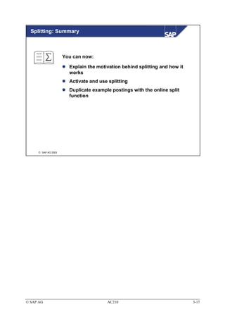 Splitting: Summary



                     You can now:

                       Explain the motivation behind splitting and how it
                       works
                       Activate and use splitting
                       Duplicate example postings with the online split
                       function




      SAP AG 2003




© SAP AG                               AC210                                3-17
 