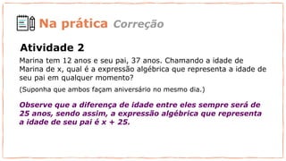 Na prática
Marina tem 12 anos e seu pai, 37 anos. Chamando a idade de
Marina de x, qual é a expressão algébrica que representa a idade de
seu pai em qualquer momento?
(Suponha que ambos façam aniversário no mesmo dia.)
Observe que a diferença de idade entre eles sempre será de
25 anos, sendo assim, a expressão algébrica que representa
a idade de seu pai é x + 25.
Correção
Atividade 2
 