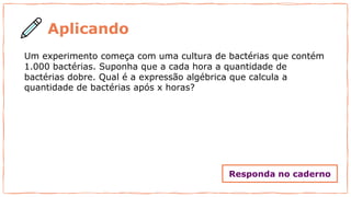 Aplicando
Um experimento começa com uma cultura de bactérias que contém
1.000 bactérias. Suponha que a cada hora a quantidade de
bactérias dobre. Qual é a expressão algébrica que calcula a
quantidade de bactérias após x horas?
Responda no caderno
 
