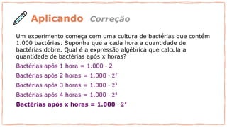 Aplicando
Um experimento começa com uma cultura de bactérias que contém
1.000 bactérias. Suponha que a cada hora a quantidade de
bactérias dobre. Qual é a expressão algébrica que calcula a
quantidade de bactérias após x horas?
Bactérias após 1 hora = 1.000 ∙ 2
Bactérias após 2 horas = 1.000 ∙ 22
Bactérias após 3 horas = 1.000 ∙ 23
Bactérias após 4 horas = 1.000 ∙ 24
Bactérias após x horas = 1.000 ∙ 𝟐𝒙
Correção
 