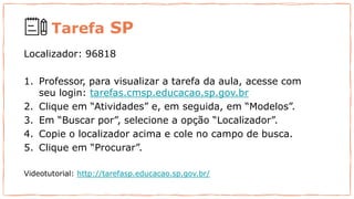Tarefa SP
Localizador: 96818
1. Professor, para visualizar a tarefa da aula, acesse com
seu login: tarefas.cmsp.educacao.sp.gov.br
2. Clique em “Atividades” e, em seguida, em “Modelos”.
3. Em “Buscar por”, selecione a opção “Localizador”.
4. Copie o localizador acima e cole no campo de busca.
5. Clique em “Procurar”.
Videotutorial: http://tarefasp.educacao.sp.gov.br/
 