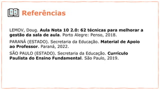 Referências
LEMOV, Doug. Aula Nota 10 2.0: 62 técnicas para melhorar a
gestão da sala de aula. Porto Alegre: Penso, 2018.
PARANÁ (ESTADO). Secretaria da Educação. Material de Apoio
ao Professor. Paraná, 2022.
SÃO PAULO (ESTADO). Secretaria da Educação. Currículo
Paulista do Ensino Fundamental. São Paulo, 2019.
 