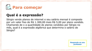 Para começar
Qual é a expressão?
Sérgio vende planos de internet e seu salário mensal é composto
por um valor fixo de R$ 1.300,00 mais R$ 5,00 por plano vendido.
Chamando de x a quantidade de planos vendidos por Sérgio no
mês, qual é a expressão algébrica que determina o salário de
Sérgio?
Responda ao seu
professor
 
