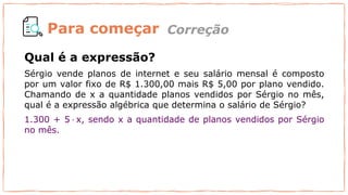 Para começar
Qual é a expressão?
Sérgio vende planos de internet e seu salário mensal é composto
por um valor fixo de R$ 1.300,00 mais R$ 5,00 por plano vendido.
Chamando de x a quantidade planos vendidos por Sérgio no mês,
qual é a expressão algébrica que determina o salário de Sérgio?
1.300 + 5 · x, sendo x a quantidade de planos vendidos por Sérgio
no mês.
Correção
 