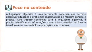 Foco no conteúdo
A linguagem algébrica é uma ferramenta poderosa que permite
descrever situações e problemas matemáticos de maneira concisa e
precisa. Para traduzir sentenças para a linguagem algébrica, é
preciso identificar as informações matemáticas contidas na frase e
transformá-las em símbolos e operações matemáticas.
 