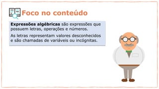 Foco no conteúdo
Expressões algébricas são expressões que
possuem letras, operações e números.
As letras representam valores desconhecidos
e são chamadas de variáveis ou incógnitas.
 