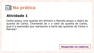 Na prática
Atividade 1
Carlos possui uma quantia em dinheiro e Marcelo possui o dobro da
quantia de Carlos. Chamando de x o valor da quantia de Carlos,
qual é a expressão que representa a soma das quantias de Carlos e
Marcelo?
Responda no caderno
 