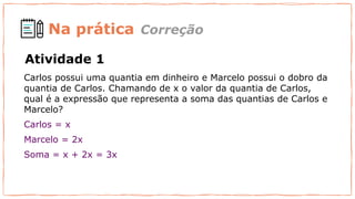 Na prática
Carlos possui uma quantia em dinheiro e Marcelo possui o dobro da
quantia de Carlos. Chamando de x o valor da quantia de Carlos,
qual é a expressão que representa a soma das quantias de Carlos e
Marcelo?
Carlos = x
Marcelo = 2x
Soma = x + 2x = 3x
Correção
Atividade 1
 