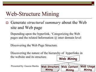 Web-Structure Mining
 Generate structural summary about the Web
site and Web page
Depending upon the hyperlink, „Categorizing the Web
pages and the related Information @ inter domain level
Discovering the Web Page Structure.
Discovering the nature of the hierarchy of hyperlinks in
the website and its structure.
Web Mining
Web Usage
Mining
Web Content
Mining
Web Structure
Mining
Presented by: Gaurao Bardia
 