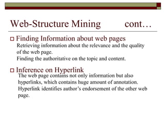 Web-Structure Mining cont…
 Finding Information about web pages
 Inference on Hyperlink
Retrieving information about the relevance and the quality
of the web page.
Finding the authoritative on the topic and content.
The web page contains not only information but also
hyperlinks, which contains huge amount of annotation.
Hyperlink identifies author‟s endorsement of the other web
page.
 