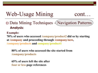 Web-Usage Mining cont…
 Data Mining Techniques – Navigation Patterns
Analysis:
Example:
70% of users who accessed /company/product2 did so by starting
at /company and proceeding through /company/new,
/company/products and company/product1
80% of users who accessed the site started from
/company/products
65% of users left the site after
four or less page references
 