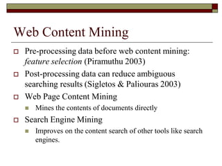 Web Content Mining
 Pre-processing data before web content mining:
feature selection (Piramuthu 2003)
 Post-processing data can reduce ambiguous
searching results (Sigletos & Paliouras 2003)
 Web Page Content Mining
 Mines the contents of documents directly
 Search Engine Mining
 Improves on the content search of other tools like search
engines.
 